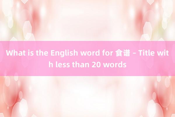 What is the English word for 食谱 – Title with less than 20 words