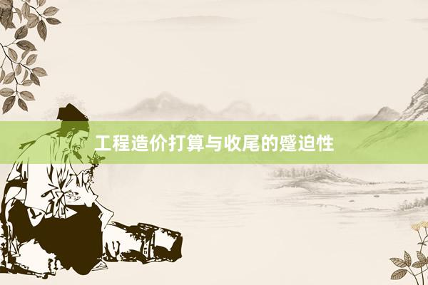 工程造价打算与收尾的蹙迫性