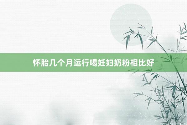 怀胎几个月运行喝妊妇奶粉相比好